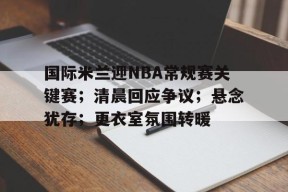 开云APP-包含国际米兰迎NBA常规赛关键赛；清晨回应争议；悬念犹存；更衣室氛围转暖的词条