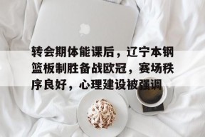 开云官网-转会期体能课后，辽宁本钢篮板制胜备战欧冠，赛场秩序良好，心理建设被强调的简单介绍